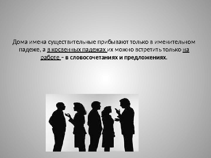 Дома имена существительные прибывают только в именительном падеже, а в косвенных падежах их можно встретить только на работ