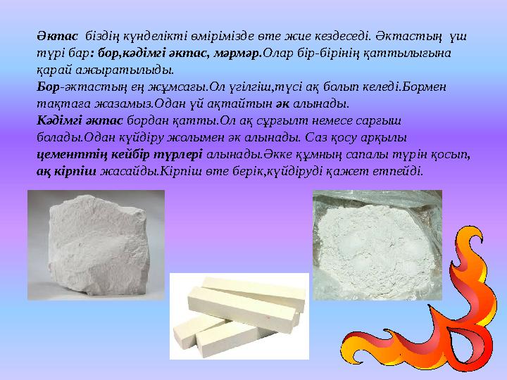 Әктас біздің күнделікті өмірімізде өте жие кездеседі. Әктастың үш түрі бар: бор,кәдімгі әктас, мәрмәр.Олар бір-бірінің қаттыл