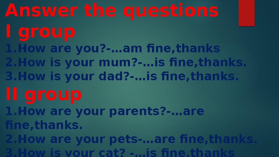 Answer the questions I group 1.How are you?-…am fine,thanks 2.How is your mum ?-…is fine,thanks. 3.How is your dad?-…is fine,t