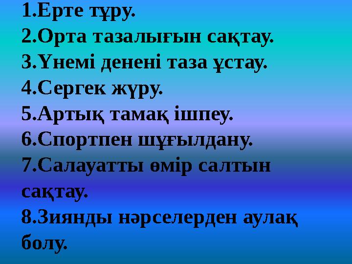 1.Ерте тұру. 2.Орта тазалығын сақтау. 3.Үнемі денені таза ұстау. 4.Сергек жүру. 5.Артық тамақ ішпеу. 6.Спортпен шұғылдану. 7.Сал