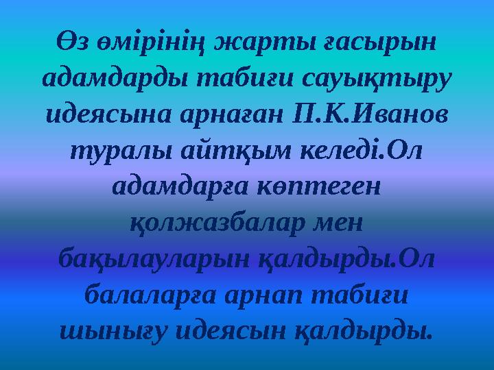 Өз өмірінің жарты ғасырын адамдарды табиғи сауықтыру идеясына арнаған П.К.Иванов туралы айтқым келеді.Ол адамдарға көптеген