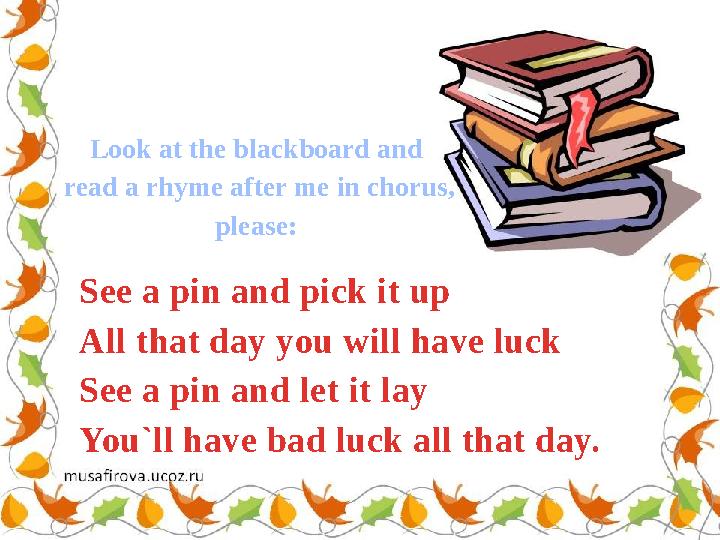 See a pin and pick it up All that day you will have luck See a pin and let it lay You`ll have bad luck all that day. Look at the