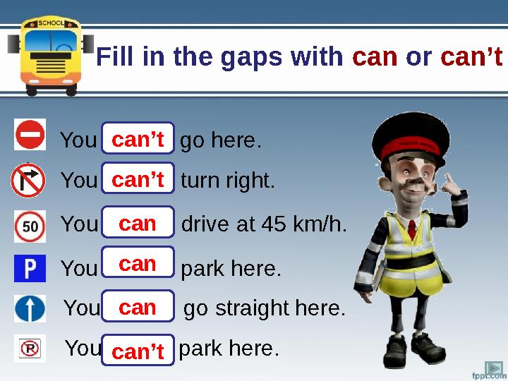 Fill in the gaps with can or can’t You …….. go here. You …….. turn right. You …….. drive at 45 km/h. You ……..