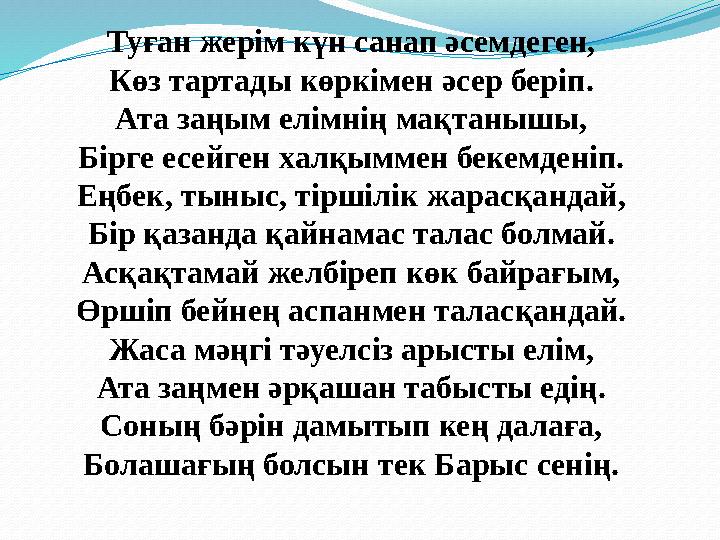 Туған жерім күн санап әсемдеген, Көз тартады көркімен әсер беріп. Ата заңым елімнің мақтанышы, Бірге есейген халқыммен бекемдені