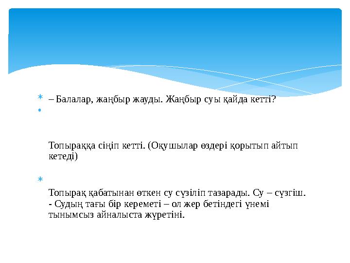  – Балалар, жаңбыр жауды. Жаңбыр суы қайда кетті? • Топыраққа сіңіп кетті. (Оқушылар өздері қорытып айтып кетеді)  Топырақ