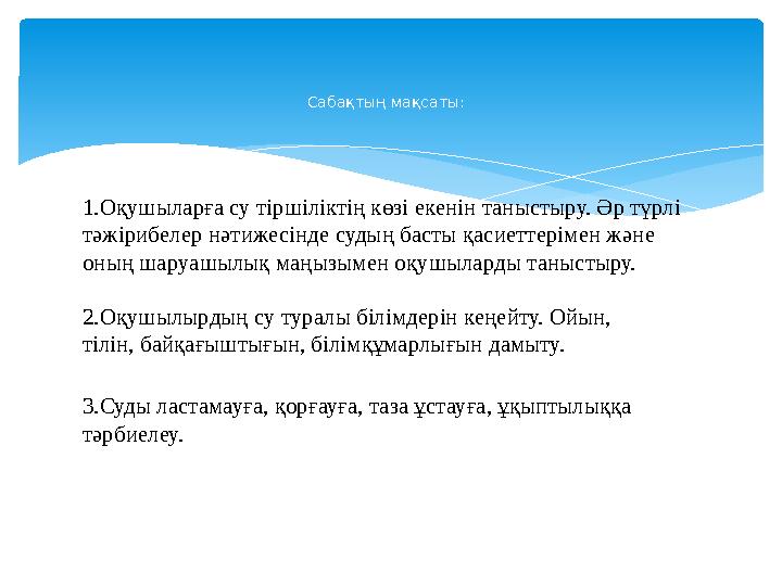 1.Оқушыларға су тіршіліктің көзі екенін таныстыру. Әр түрлі тәжірибелер нәтижесінде судың басты қасиеттерімен және оның шару