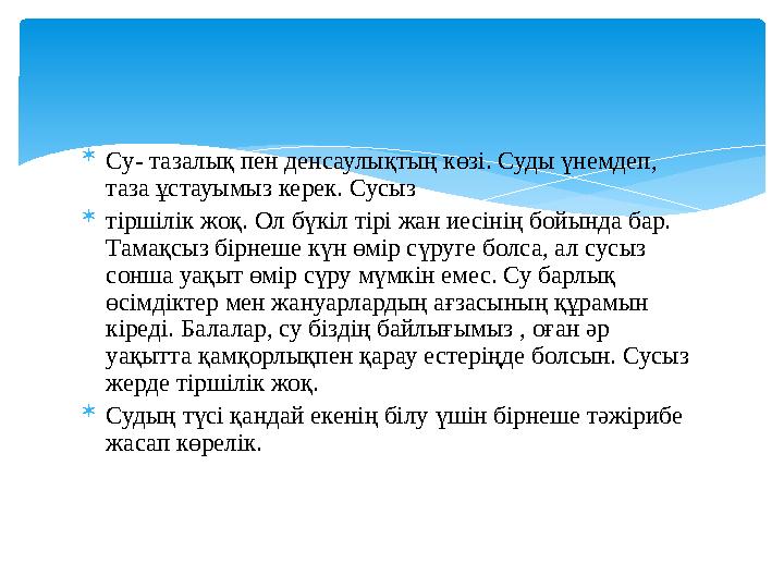  Су- тазалық пен денсаулықтың көзі. Суды үнемдеп, таза ұстауымыз керек. Сусыз  тіршілік жоқ. Ол бүкіл тірі жан иесінің бойы