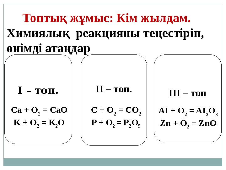 Топтық жұмыс: Кім жылдам. Химиялық реакцияны теңестіріп, өнімді атаңдар І – топ. ІІ – топ. ІІІ – топ Ca + O 2 = CaO K +