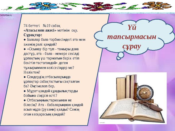 74 беттегі №19 сабақ «Атасы мен әжесі» мәтінін оқу. Сұрақтар: ● Балалар бала тәрбиесіндегі ата мен әженің рөлі қандай? ●