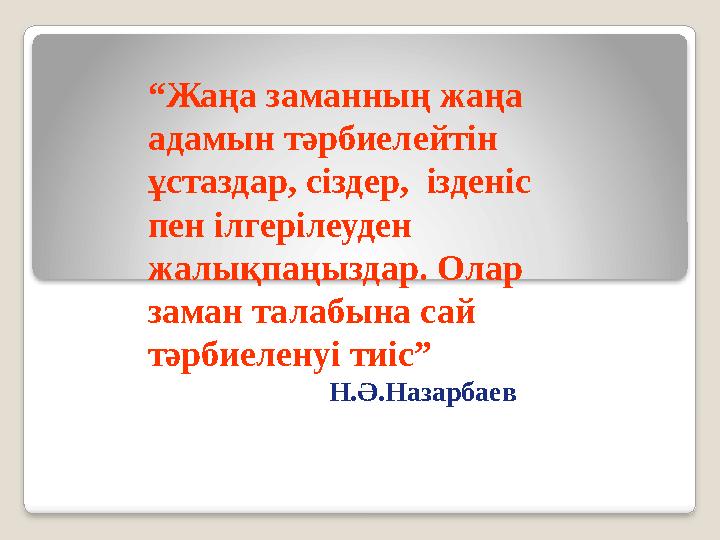 “ Жаңа заманның жаңа адамын тәрбиелейтін ұстаздар, сіздер, ізденіс пен ілгерілеуден жалықпаңыздар. Олар заман талабына с