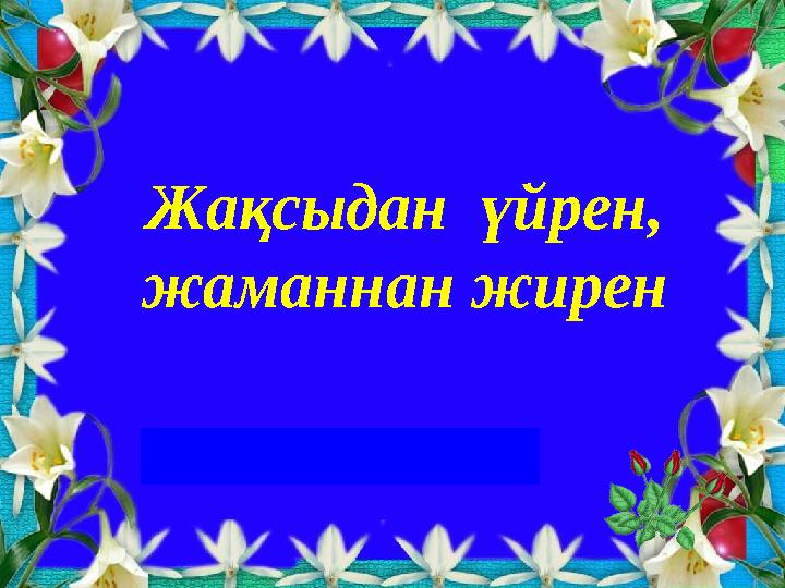 Жақсыдан үйрен, жаманнан жирен