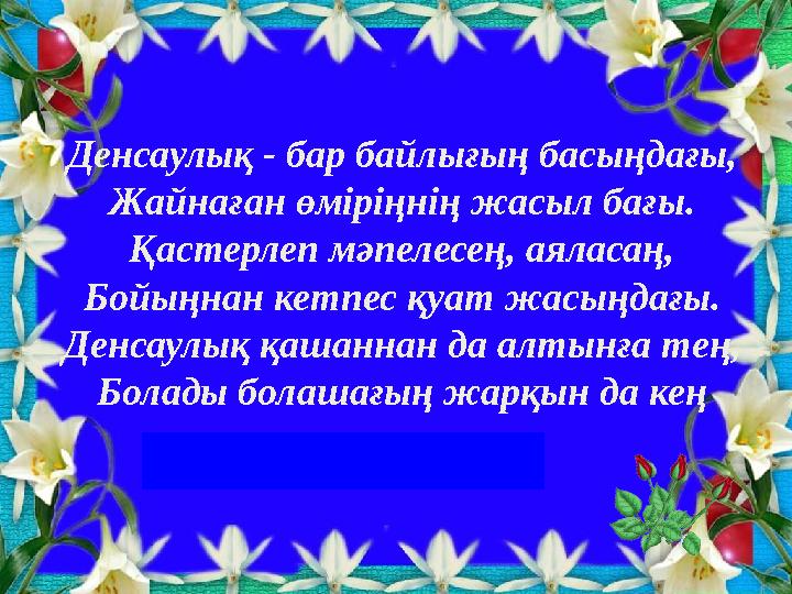 Денсаулық - бар байлығың басыңдағы, Жайнаған өміріңнің жасыл бағы. Қастерлеп мәпелесең, аяласаң, Бойыңнан кетпес қуат жасыңда