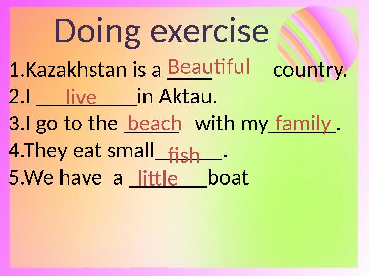 Doing exercise 1.Kazakhstan is a ____ country. 2.I _________in Aktau. 3.I go to the _____ with my______. 4.The