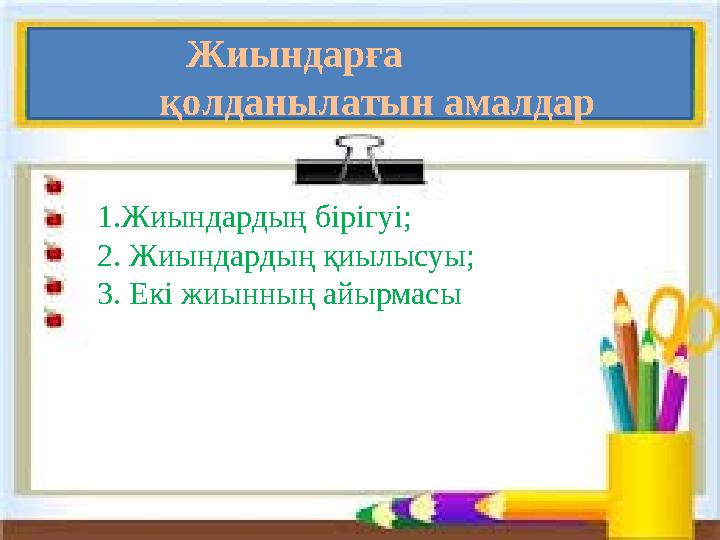 1.Жиындардың бірігуі; 2. Жиындардың қиылысуы; 3. Екі жиынның айырмасы Жиындарға қолданылатын амалдар