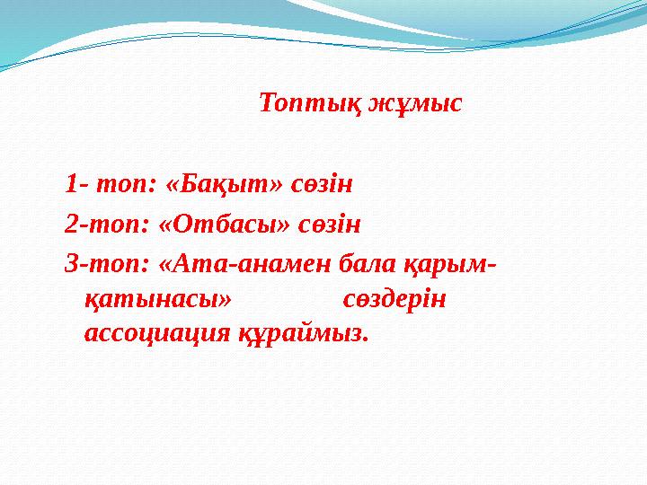 Топтық жұмыс 1- топ: «Бақыт» сөзін 2-топ: «Отбасы» сөзін 3-топ: «Ата-анамен бала қарым- қатынасы» сөздерін ассоциация құраймыз