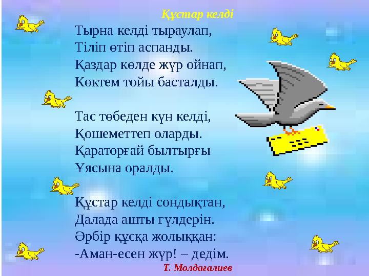 Құстар келді Тырна келді тыраулап, Тіліп өтіп аспанды. Қаздар көлде жүр ойнап, Көктем тойы басталды. Тас төбеден күн келді, Қо