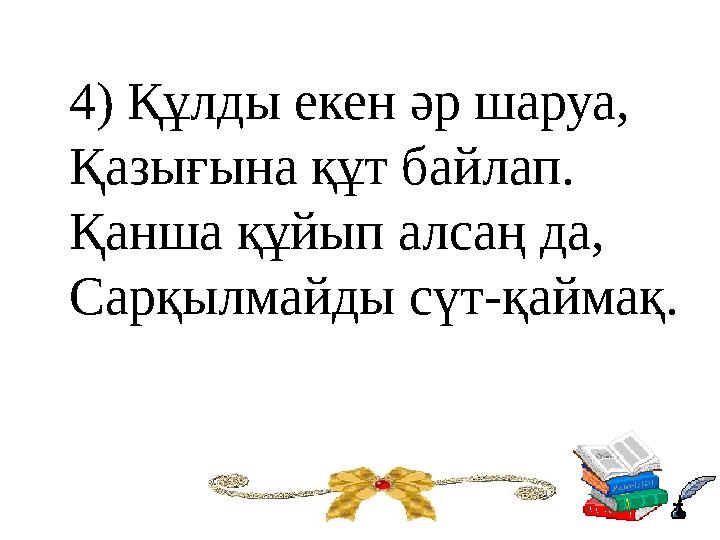 4) Құлды екен әр шаруа, Қазығына құт байлап. Қанша құйып алсаң да, Сарқылмайды сүт-қаймақ.