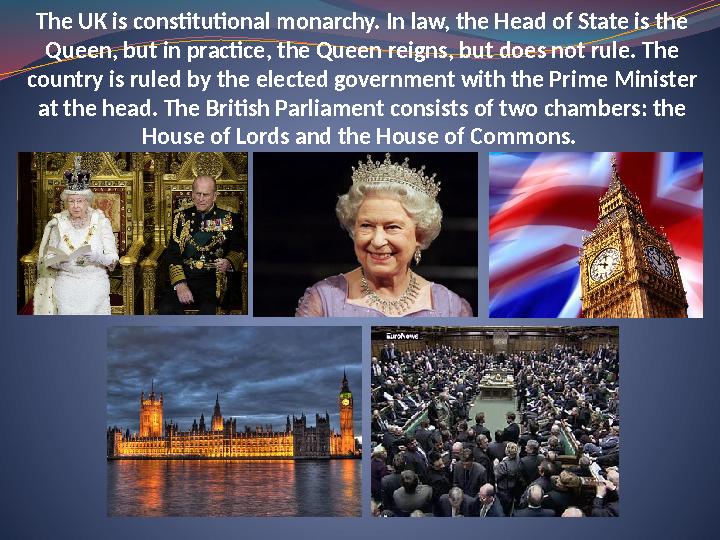 The UK is constitutional monarchy. In law, the Head of State is the Queen, but in practice, the Queen reigns, but does not rule