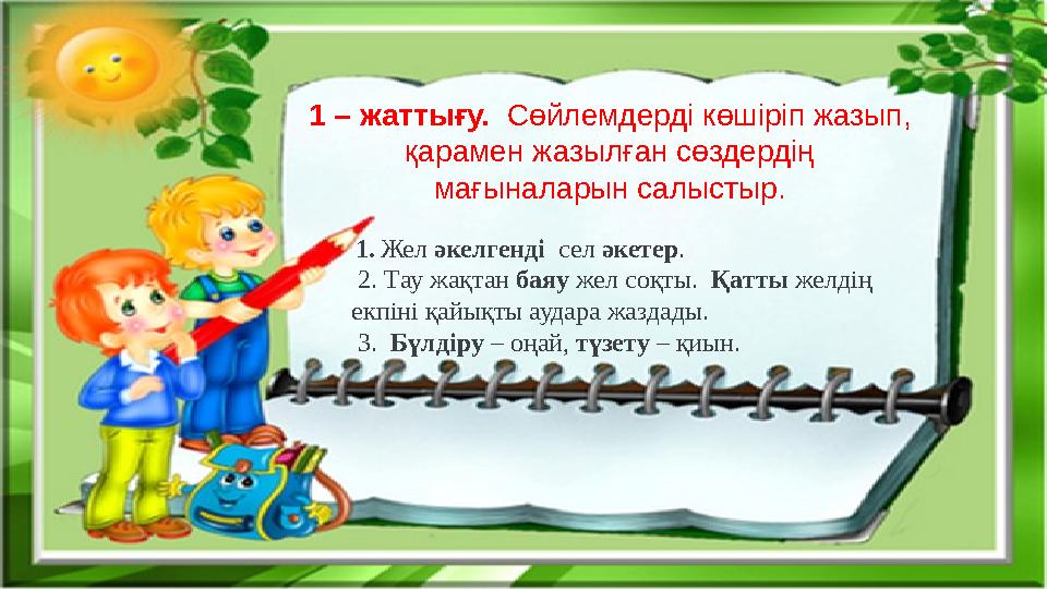 1 – жаттығу. Сөйлемдерді көшіріп жазып, қарамен жазылған сөздердің мағыналарын салыстыр. 1. Жел әкелгенді сел әкетер. 2.