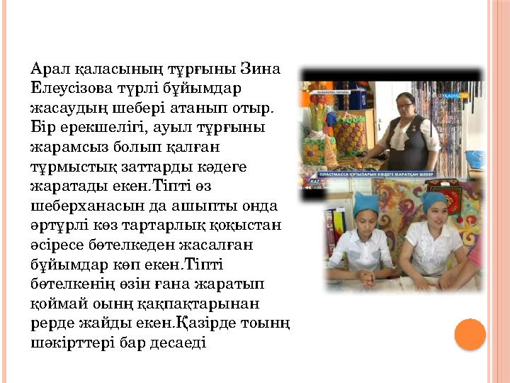 Арал қаласының тұрғыны Зина Елеусізова түрлі бұйымдар жасаудың шебері атанып отыр. Бір ерекшелігі, ауыл тұрғыны жарамсыз