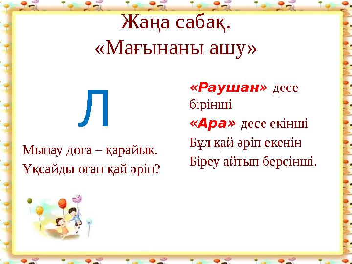 Жаңа сабақ. «Мағынаны ашу» Л Мынау доға – қарайық. Ұқсайды оған қай әріп? «Раушан» десе бірінші «Ара» десе екінші Бұл қай әріп