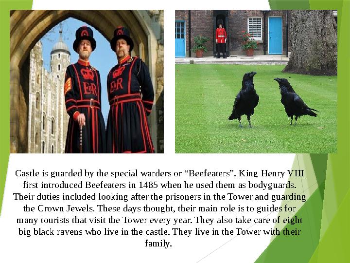 Castle is guarded by the special warders or “Beefeaters”. King Henry VIII first introduced Beefeaters in 1485 w