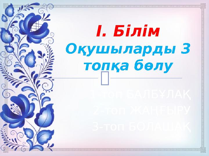  І. Білім Оқушыларды 3 топқа бөлу 1-топ БАЛБҰЛАҚ 2-топ ЖАҢҒЫРУ 3-топ БОЛАШАҚ