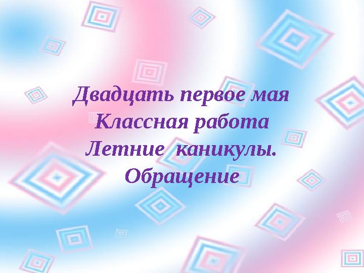 Двадцать первое мая Классная работа Летние каникулы. Обращение