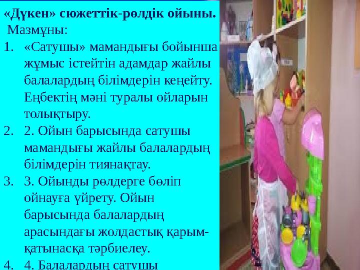«Дүкен» сюжеттік-рөлдік ойыны. Мазмұны: 1.«Сатушы» мамандығы бойынша жұмыс істейтін адамдар жайлы балалардың білімдерін к