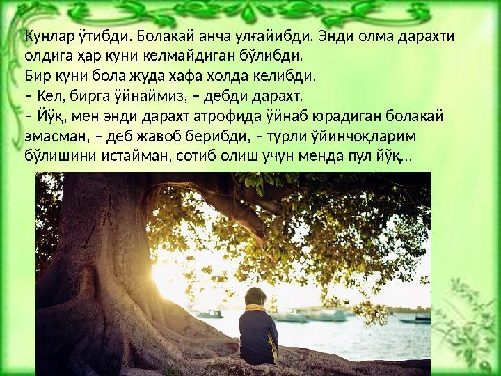 Кунлар ўтибди. Болакай анча улғайибди. Энди олма дарахти олдига ҳар куни келмайдиган бўлибди. Бир куни бола жуда хафа ҳолда кел