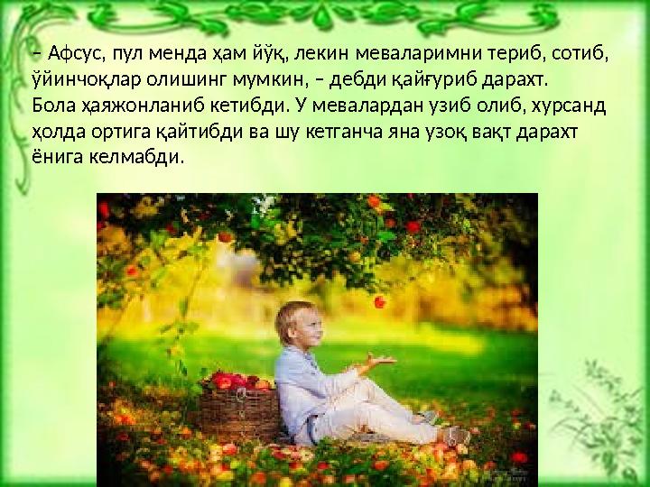– Афсус, пул менда ҳам йўқ, лекин меваларимни териб, сотиб, ўйинчоқлар олишинг мумкин, – дебди қайғуриб дарахт. Бола ҳаяжонлани