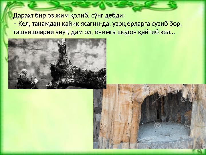 Дарахт бир оз жим қолиб, сўнг дебди: – Кел, танамдан қайиқ ясагин-да, узоқ ерларга сузиб бор, ташвишларни унут, дам ол, ёнимга