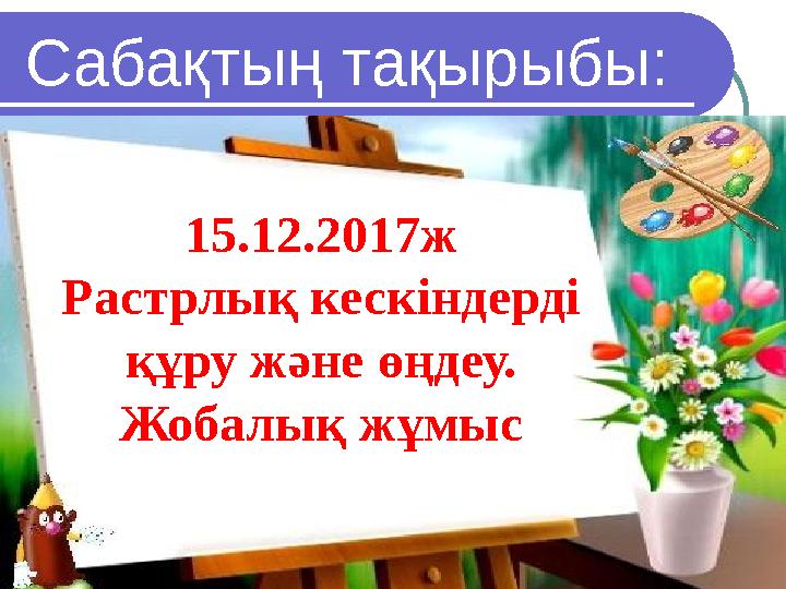 Сабақтың тақырыбы: 15 .12.2017ж Растрлық кескіндерді құру және өңдеу. Жоба лық жұмыс