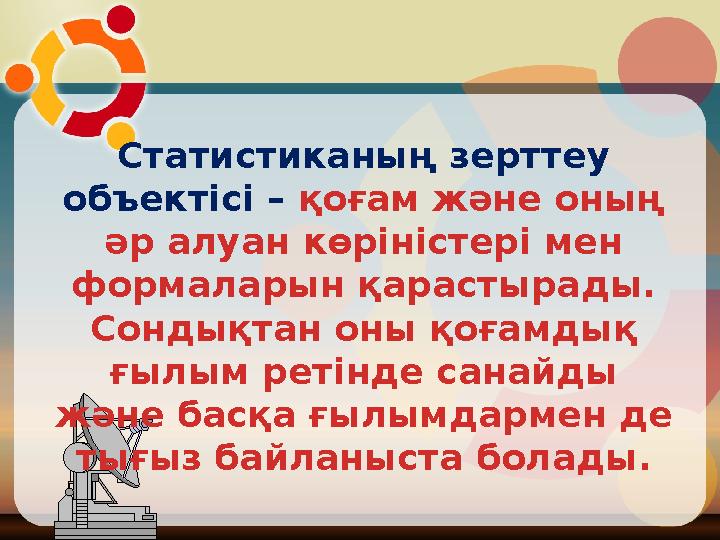 Статистиканың зерттеу объектісі – қоғам және оның әр алуан көріністері мен формаларын қарастырады. Сондықтан оны қоғамдық ғ