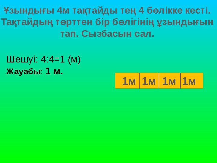 Ұзындығы 4м тақтайды тең 4 бөлікке кесті. Тақтайдың төрттен бір бөлігінің ұзындығын тап. Сызбасын сал. Шешуі: 4:4=1 (м) Жауабы