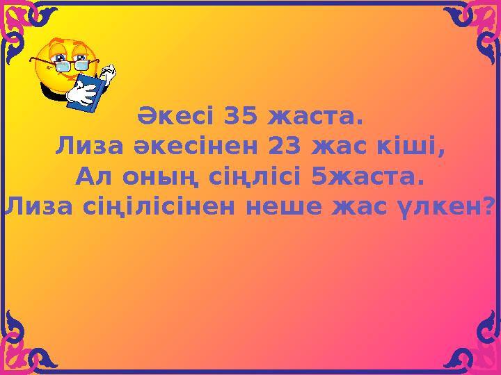 Әкесі 35 жаста. Лиза әкесінен 23 жас кіші, Ал оның сіңлісі 5жаста. Лиза сіңілісінен неше жас үлкен?