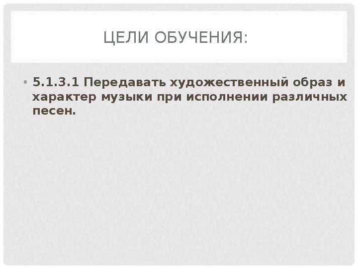 ЦЕЛИ ОБУЧЕНИЯ: • 5.1.3.1 Передавать художественный образ и характер музыки при исполнении различных песен.