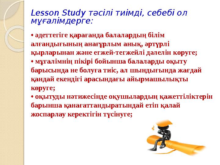 Lesson Study тәсілі тиімді, себебі ол мұғалімдерге: • әдеттегіге қарағанда балалардың білім алғандығының анағұрлым анық