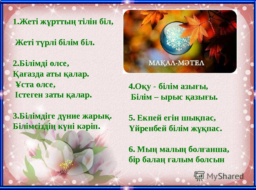 1.Жеті жұрттың тілін біл, Жеті түрлі білім біл. 2.Білімді өлсе, Қағазда аты қалар. Ұста өлсе, Істеген за