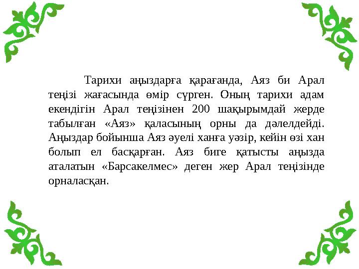Тарихи аңыздарға қарағанда, Аяз би Арал теңізі жағасында өмір сүрген. Оның тарихи адам екендігін Арал теңізінен 200 шақырымдай