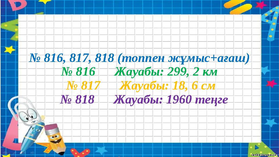 № 816, 817, 818 (топпен жұмыс+ағаш) № 816 Жауабы: 299, 2 км № 817 Жауабы: 18, 6 см № 818 Жауабы: 1960 теңге
