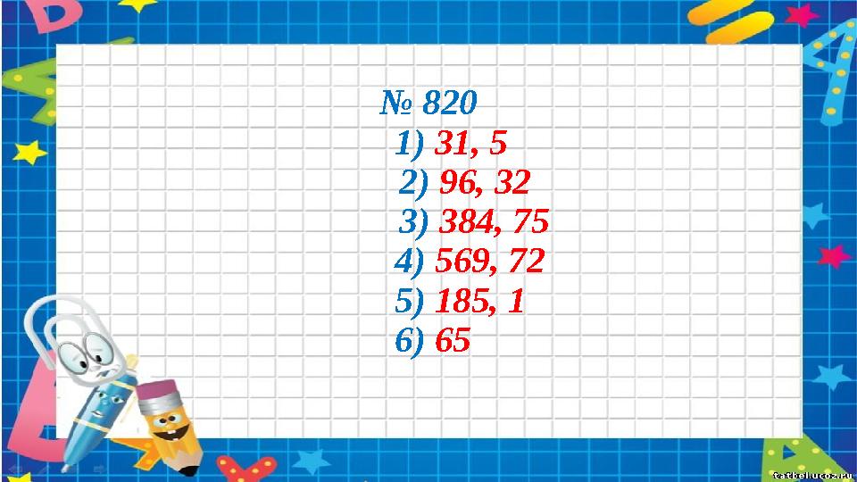 № 820 1) 31, 5 2) 96, 32 3) 384, 75 4) 569, 72 5) 185, 1 6) 65