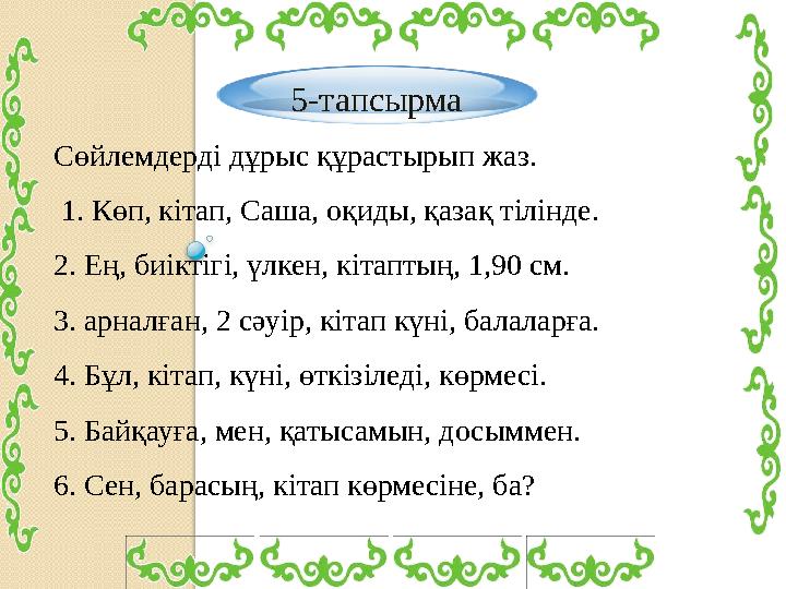 5-тапсырма Сөйлемдерді дұрыс құрастырып жаз. 1. Көп, кітап, Саша, оқиды, қазақ тілінде. 2. Ең, биіктігі, үлкен, кітаптың,