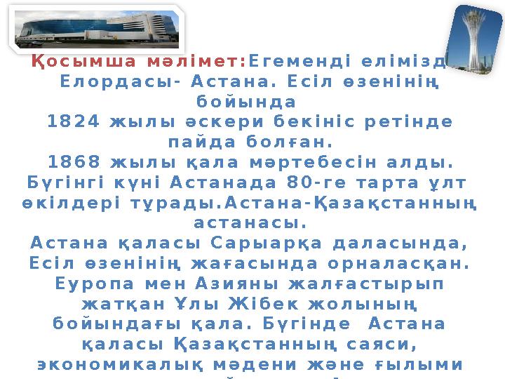 Қосымша мәлімет: Егеменді еліміздің Елордасы- Астана. Есіл өзенінің бойында 1824 жылы әскери бекініс ретінде пайда болған. 18