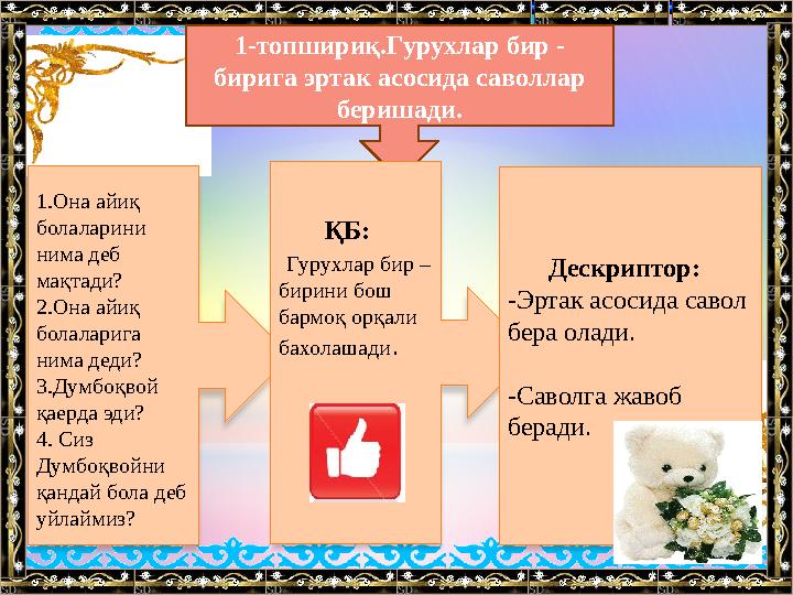 1-топшириқ.Гурухлар бир - бирига эртак асосида саволлар беришади. 1.Она айиқ болаларини нима деб мақтади? 2.Она айиқ бола