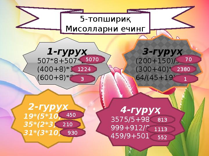 5-топшириқ Мисолларни ечинг 1-гуруҳ 507*8+507*2= (400+8)*3= (600+8)*5= 3-гуруҳ (200+150)/5= (300+40)*7= 64/(45+19)= 4-гуруҳ 3