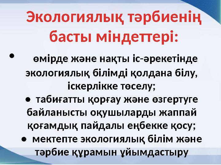 Экологиялық тәрбиенің басты міндеттері: • өмірде және нақты іс-әрекетінде экологиялық білімді қолдана білу, іскерлікке төс