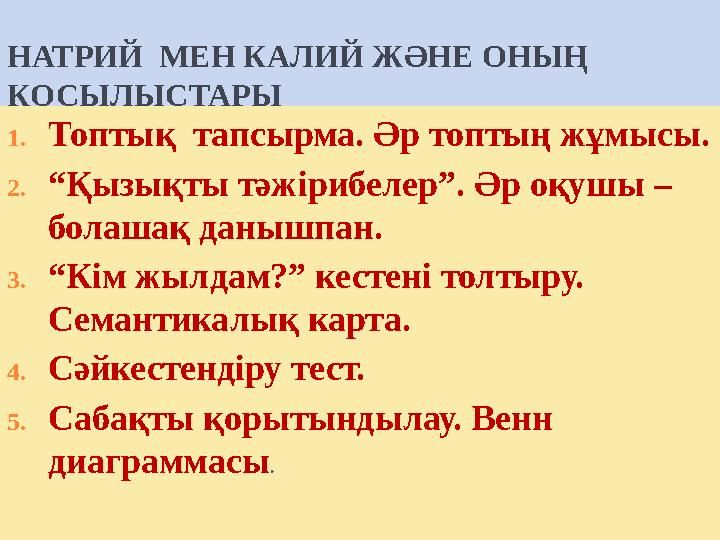НАТРИЙ МЕН КАЛИЙ Ж ӘНЕ ОНЫҢ ҚОСЫЛЫСТАРЫ 1.Топтық тапсырма. Әр топтың жұмысы. 2.“Қызықты тәжірибелер”. Әр оқ НАТРИЙ МЕН КАЛИЙ Ж ӘНЕ ОНЫҢ ҚОСЫЛЫСТАРЫ 1.Топтық тапсырма. Әр топтың жұмысы. 2.“Қызықты тәжірибелер”. Әр оқ