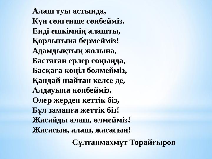 Алаш туы астында, Күн сөнгенше сөнбейміз. Енді ешкімнің алашты, Қорлығына бермейміз! Адамдықтың жолына, Бастаған ерлер соңыңда,