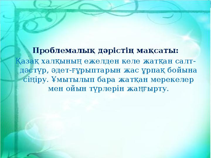 Проблемалық дәрістің мақсаты: Қазақ халқының ежелден келе жатқан салт- дәстүр, әдет-ғұрыптарын жас ұрпақ бойына сіңіру. Ұмытылы